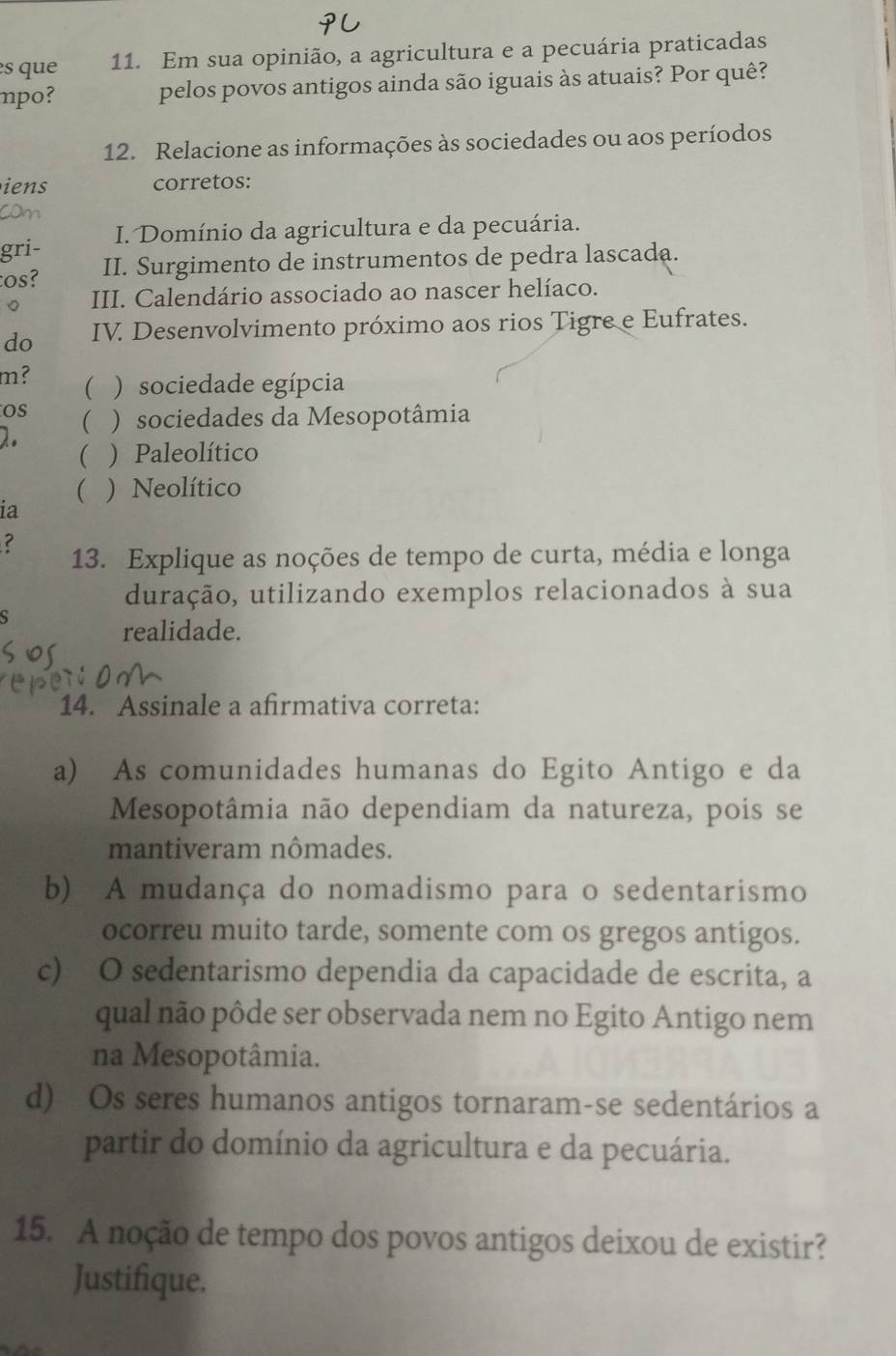 ès que 11. Em sua opinião, a agricultura e a pecuária praticadas
npo? pelos povos antigos ainda são iguais às atuais? Por quê?
12. Relacione as informações às sociedades ou aos períodos
iens corretos:
gri- I. Domínio da agricultura e da pecuária.
tos? II. Surgimento de instrumentos de pedra lascada.
。 III. Calendário associado ao nascer helíaco.
do IV. Desenvolvimento próximo aos rios Tigre e Eufrates.
m? ( ) sociedade egípcia
Os
2. ( ) sociedades da Mesopotâmia
 ) Paleolítico
( ) Neolítico
ia
13. Explique as noções de tempo de curta, média e longa
duração, utilizando exemplos relacionados à sua
s
realidade.
14. Assinale a afirmativa correta:
a) As comunidades humanas do Egito Antigo e da
Mesopotâmia não dependiam da natureza, pois se
mantiveram nômades.
b) A mudança do nomadismo para o sedentarismo
ocorreu muito tarde, somente com os gregos antigos.
c) O sedentarismo dependia da capacidade de escrita, a
qual não pôde ser observada nem no Egito Antigo nem
na Mesopotâmia.
d) Os seres humanos antigos tornaram-se sedentários a
partir do domínio da agricultura e da pecuária.
15. A noção de tempo dos povos antigos deixou de existir?
Justifique.