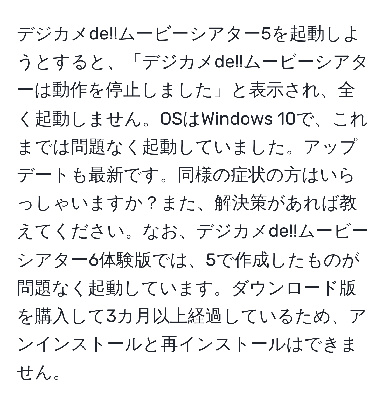 デジカメde!!ムービーシアター5を起動しようとすると、「デジカメde!!ムービーシアターは動作を停止しました」と表示され、全く起動しません。OSはWindows 10で、これまでは問題なく起動していました。アップデートも最新です。同様の症状の方はいらっしゃいますか？また、解決策があれば教えてください。なお、デジカメde!!ムービーシアター6体験版では、5で作成したものが問題なく起動しています。ダウンロード版を購入して3カ月以上経過しているため、アンインストールと再インストールはできません。
