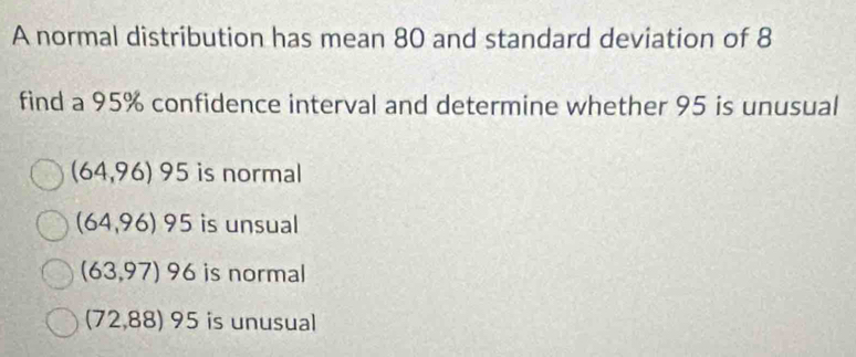 A normal distribution has mean 80 and standard deviation of 8
find a 95% confidence interval and determine whether 95 is unusual
(64,96)95 is normal
(64,96)95 is unsual
(63,97)96 is normal
(72,88)95 is unusual