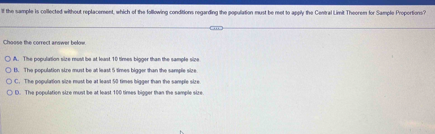 If the sample is collected without replacement, which of the following conditions regarding the population must be met to apply the Central Limit Theorem for Sample Proportions?
Choose the correct answer below.
A. The population size must be at least 10 times bigger than the sample size.
B. The population size must be at least 5 times bigger than the sample size.
C. The population size must be at least 50 times bigger than the sample size.
D. The population size must be at least 100 times bigger than the sample size.