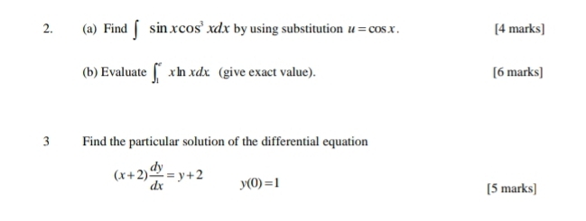 Find ∈t sin xcos^3xdx by using substitution u=cos x. [4 marks] 
(b) Evaluate ∈t _1^(exln xdx. (give exact value). [6 marks] 
3 Find the particular solution of the differential equation
(x+2)frac dy)dx=y+2 y(0)=1
[5 marks]