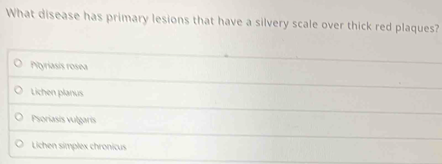What disease has primary lesions that have a silvery scale over thick red plaques?
Pityriasis rosea
Lichen planus
Psoriasis vulgaris
Lichen simplex chronicus