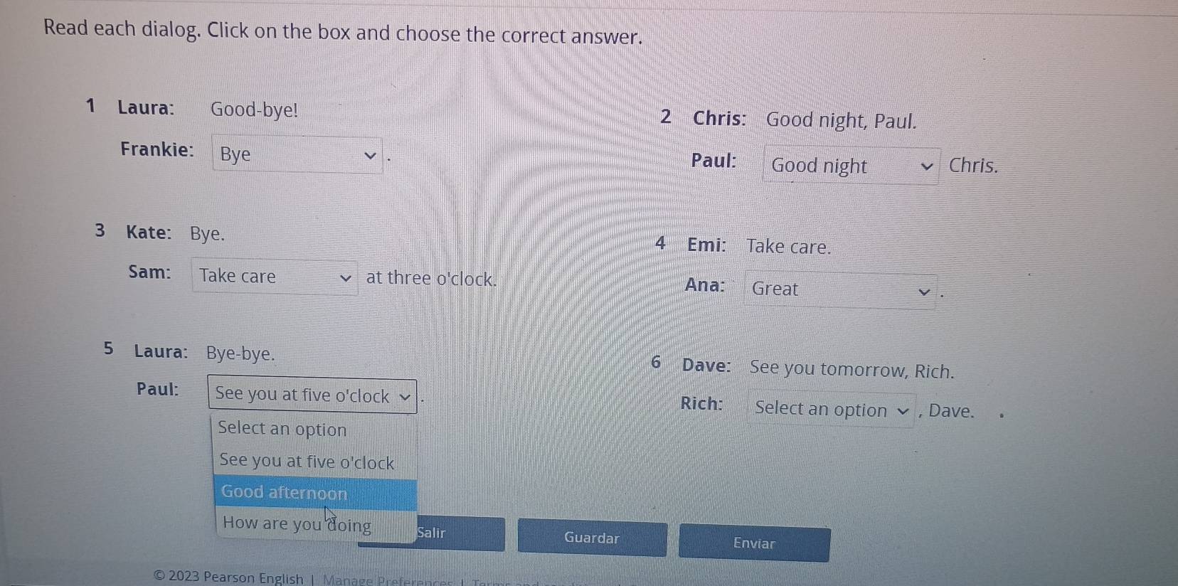 Read each dialog. Click on the box and choose the correct answer. 
1 Laura: : Good-bye! 2 Chris: Good night, Paul. 
Frankie: Bye 
Paul: Good night Chris. 
3 Kate: Bye. 4 Emi: Take care. 
Sam: Take care at three o'clock. 
Ana: Great 
5 Laura: Bye-bye. 6 Dave: See you tomorrow, Rich. 
Paul: See you at five o'clock Rich: Select an option , Dave. 
Select an option 
See you at five o'clock 
Good afternoon 
How are you doing Salir Guardar Enviar 
© 2023 Pearson English | Manage Preference I