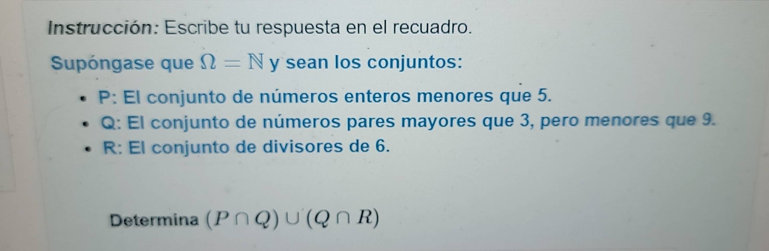 Instrucción: Escribe tu respuesta en el recuadro. 
Supóngase que Omega =N y sean los conjuntos: 
P: El conjunto de números enteros menores que 5.
Q : El conjunto de números pares mayores que 3, pero menores que 9. 
R: El conjunto de divisores de 6. 
Determina (P∩ Q)∪ (Q∩ R)