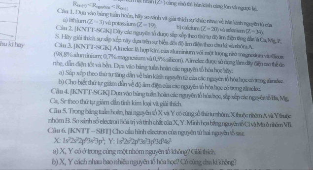 R_km(+) Anguyên tử ∠ R_ion?
um ại nhân (2+) càng nhỏ thì bán kính càng lớn và ngược lại.
Cầu 1. Dựa vào bảng tuần hoàn, hãy so sánh và giải thích sự khác nhau về bán kính nguyên từ của
a) lithium (Z=3) và potassium (Z=19). b) calcium (Z=20) và selenium (Z=34)
Câu 2. [KNTT-SGK] Dãy các nguyên tổ được sắp xếp theo thứ tự độ âm điện tăng dần là Ca, Mg, P,
S. Hãy giải thích sự sắp xếp này dựa trên sự biến đổi độ âm điện theo chu kì và nhóm A.
hu kì hay Câu 3. [KNTT-SGK] Almelec là hợp kim của aluminium với một lượng nhỏ magnesium và silicon
(98,8% aluminium; 0,7% magnesium và 0,5% silicon). Almelec được sử dụng làm dây điện cao thể do
nhẹ, dẫn điện tốt và bền. Dựa vào bảng tuần hoàn các nguyên tố hóa học hãy:
a) Sắp xếp theo thứ tự tăng dần về bán kính nguyên tử của các nguyên tố hóa học có trong almelec.
b) Cho biết thứ tự giảm dần về độ âm điện của các nguyên tố hóa học có trong almelec.
Câu 4. [KNTT-SGK] Dựa vào bảng tuần hoàn các nguyên tố hóa học, sắp xếp các nguyên tố Ba, Mg,
Ca, Sr theo thứ tự giảm dần tính kim loại và giải thích.
Cầu 5. Trong bảng tuần hoàn, hai nguyên tố X và Y có cùng số thứ tự nhóm. X thuộc nhóm A và Y thuộc
nhór B. So sánh số electron hóa trị và tính chất của X, Y. Minh họa bằng nguyên tố Cl và Mn ở nhóm VII.
Cầu 6. [KNTT - SBT] Cho cầu hình electron của nguyên tử hai nguyên tố sau:
X: 1s^22s^22p^63s^23p^3; Y :1s^22s^22p^63s^23p^63d^34s^2
a) X, Y có ở trong cùng một nhóm nguyên tố không? Giải thích.
b) X, Y cách nhau bao nhiêu nguyên tố hóa học? Có cùng chu kì không?