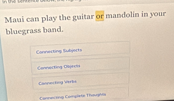 In the sentence be
Maui can play the guitar or mandolin in your
bluegrass band.
Connecting Subjects
Connecting Objects
Connecting Verbs
Connecting Complete Thoughts