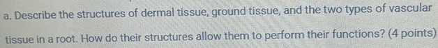 Describe the structures of dermal tissue, ground tissue, and the two types of vascular 
tissue in a root. How do their structures allow them to perform their functions? (4 points)