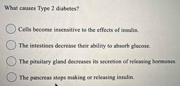 What causes Type 2 diabetes?
Cells become insensitive to the effects of insulin.
The intestines decrease their ability to absorb glucose.
The pituitary gland decreases its secretion of releasing hormones.
The pancreas stops making or releasing insulin.