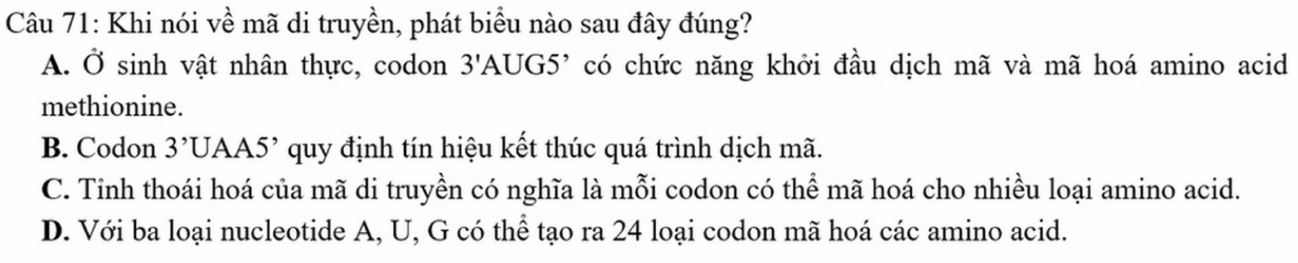 Khi nói về mã di truyền, phát biểu nào sau đây đúng?
A. Ở sinh vật nhân thực, codon 3'A AUG5' có chức năng khởi đầu dịch mã và mã hoá amino acid
methionine.
B. Codon 3^,U A A5' * quy định tín hiệu kết thúc quá trình dịch mã.
C. Tỉnh thoái hoá của mã di truyền có nghĩa là mỗi codon có thể mã hoá cho nhiều loại amino acid.
D. Với ba loại nucleotide A, U, G có thể tạo ra 24 loại codon mã hoá các amino acid.