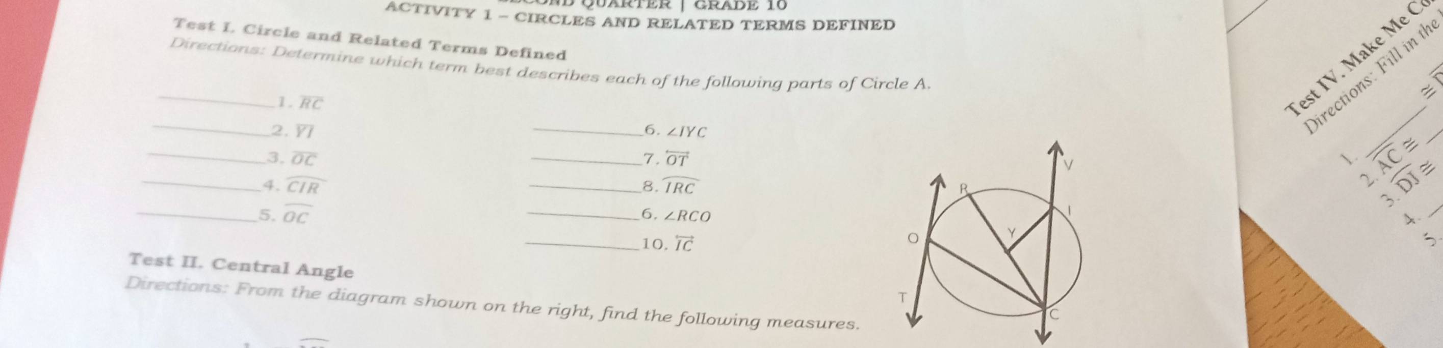 ACTIVITY 1 - CIRCLES AND RELATED TERMS DEFINED 
Test I Circle and Related Terms Defined 
_ 
est IV. Make Me C 
Directions: Determine which term best describes each of the following parts of Circle A. 
1. overline RC
_ 
irections: Fill in t 
2. overline YI _6. ∠ IYC
_ 
_3, overline OC _7. overleftrightarrow OT 1. f(2)= widehat DJ≌
_4. widehat CIR _ widehat IRC
8. 
2. . 
3 
_5. overline OC __6. ∠ RCO
A. 
_ 
_10, overleftrightarrow IC
Test II. Central Angle 
Directions: From the diagram shown on the right, find the following measures.