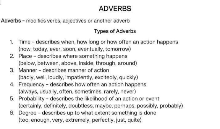 ADVERBS 
Adverbs - modifies verbs, adjectives or another adverb 
Types of Adverbs 
1. Time - describes when, how long or how often an action happens 
(now, today, ever, soon, eventually, tomorrow) 
2. Place - describes where something happens 
(below, between, above, inside, through, around) 
3. Manner - describes manner of action 
(badly, well, loudly, impatiently, excitedly, quickly) 
4. Frequency - describes how often an action happens 
(always, usually, often, sometimes, rarely, never) 
5. Probability - describes the likelihood of an action or event 
(certainly, definitely, doubtless, maybe, perhaps, possibly, probably) 
6. Degree - describes up to what extent something is done 
(too, enough, very, extremely, perfectly, just, quite)