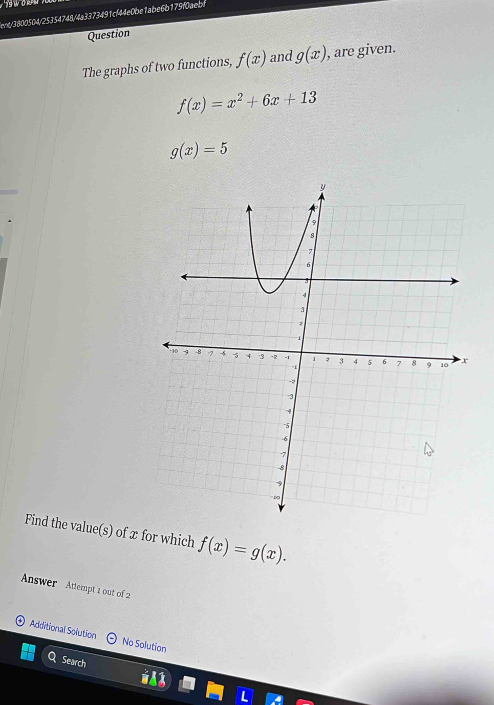 RPM 
ient/3800504/25354748/4a3373491cf44e0be1abe6b179f0aebf 
Question 
The graphs of two functions, f(x) and g(x) , are given.
f(x)=x^2+6x+13
g(x)=5
Find the value(s) of x for which f(x)=g(x). 
Answer Attempt 1 out of 2 
Additional Solution No Solution 
Search