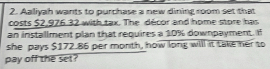 Aaliyah wants to purchase a new dining room set that 
costs $2,976 32 with tax. The décor and home store has 
an installment plan that requires a 10% downpayment. If 
she pays $172.86 per month, how long will it take her to 
pay off the set?