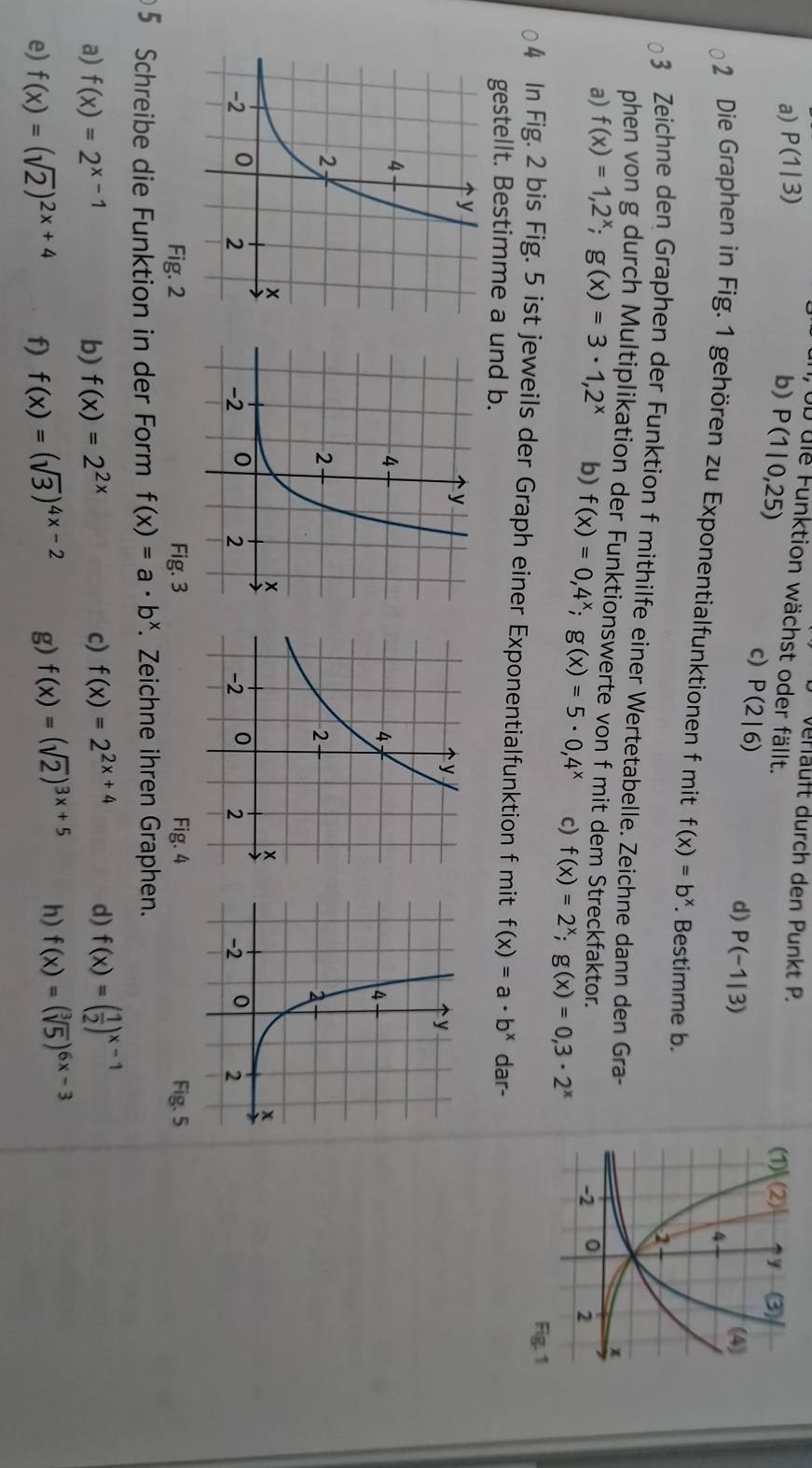 a) P(1|3)
verläuft durch den Punkt P.
DD die Funktion wächst oder fällt.
b) P(1|0,25) c) P(2|6)
d) P(-1|3)
2 Die Graphen in Fig. 1 gehören zu Exponentialfunktionen f mit f(x)=b^x. Bestimme b.
3 Zeichne den Graphen der Funktion f mithilfe einer Wertetabelle. Zeichne dann den Gra-
phen von g durch Multiplikation der Funktionswerte von f mit dem Streckfaktor.
a) f(x)=1,2^x;g(x)=3· 1,2^x b) f(x)=0,4^x;g(x)=5· 0,4^x c) f(x)=2^x;g(x)=0,3· 2^x
Fig. 1
4 In Fig. 2 bis Fig. 5 ist jeweils der Graph einer Exponentialfunktion f mit f(x)=a· b^x dar-
gestellt. Bestimme a und b.
 
Fig. 2 Fig. 3 Fig. 4 Fig. 5
5 Schreibe die Funktion in der Form f(x)=a· b^x. Zeichne ihren Graphen.
a) f(x)=2^(x-1) b) f(x)=2^(2x) c) f(x)=2^(2x+4) d) f(x)=( 1/2 )^x-1
e) f(x)=(sqrt(2))^2x+4 f) f(x)=(sqrt(3))^4x-2 g) f(x)=(sqrt(2))^3x+5 h) f(x)=(sqrt[3](5))^6x-3