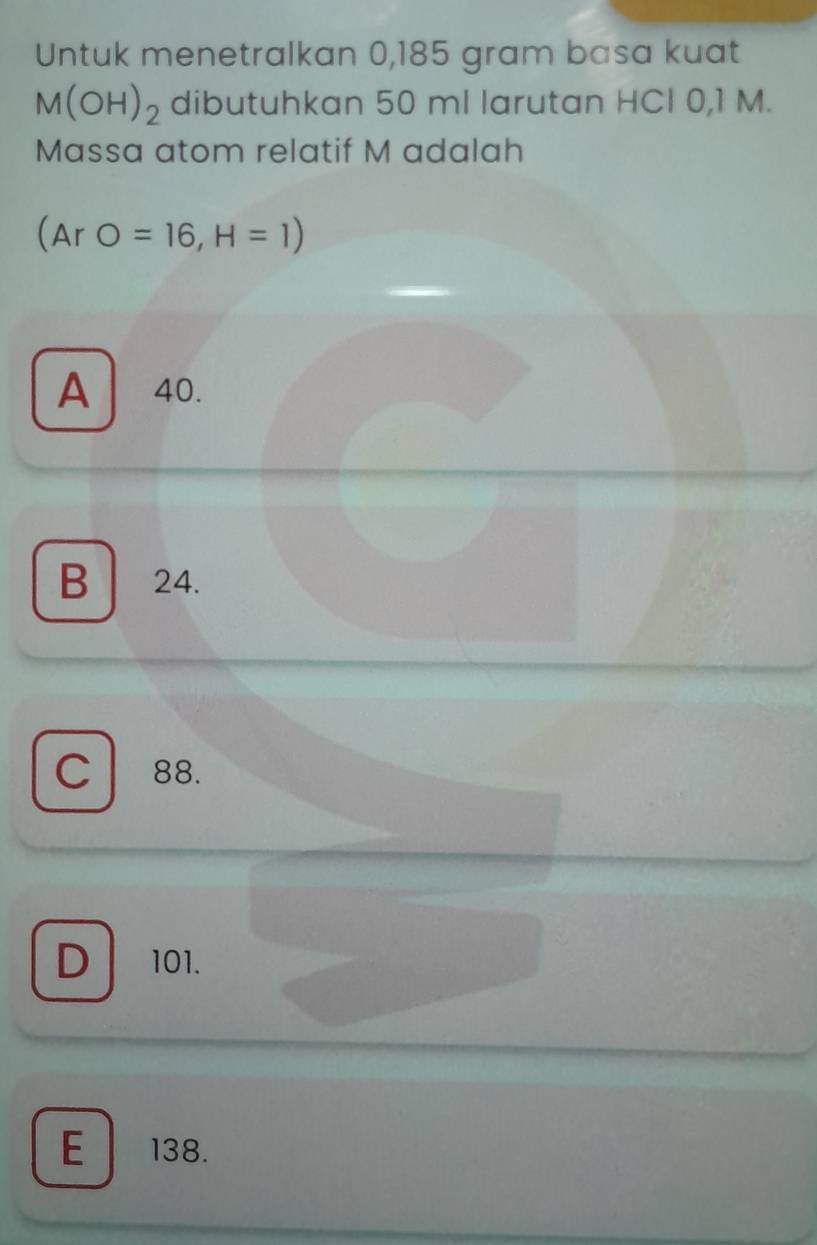 Untuk menetralkan 0,185 gram basa kuat
M(OH)_2 dibutuhkan 50 ml larutan HCl 0,1 M.
Massa atom relatif M adalah
(ArO=16,H=1)
A 40.
B 24.
C 88.
D 101.
E 138.