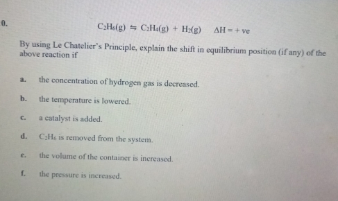 C_2H_6(g)leftharpoons C_2H_4(g)+H_2(g) △ H=+ve
By using Le Chatelier’s Principle, explain the shift in equilibrium position (if any) of the 
above reaction if 
a. the concentration of hydrogen gas is decreased. 
b. the temperature is lowered. 
c. a catalyst is added. 
d. C_2H_6 is removed from the system. 
e. the volume of the container is increased. 
f. the pressure is increased.