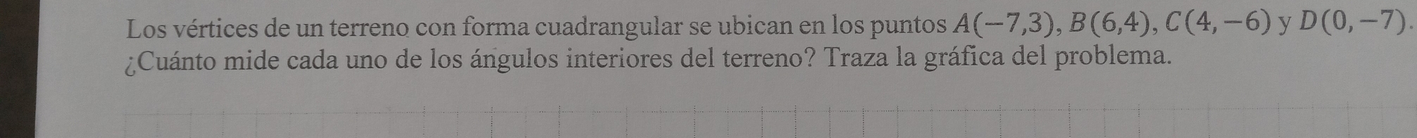 Los vértices de un terreno con forma cuadrangular se ubican en los puntos A(-7,3), B(6,4), C(4,-6) y D(0,-7). 
¿Cuánto mide cada uno de los ángulos interiores del terreno? Traza la gráfica del problema.