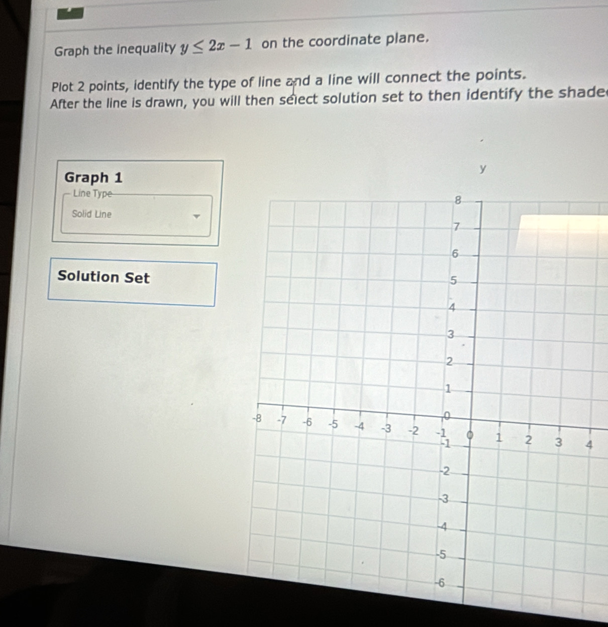 Graph the inequality y≤ 2x-1 on the coordinate plane. 
Plot 2 points, identify the type of line and a line will connect the points. 
After the line is drawn, you will then select solution set to then identify the shade
y
Graph 1
Line Type 
Solid Line 
Solution Set
4