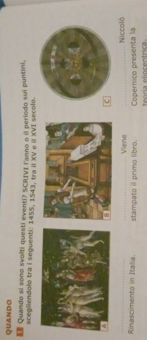 QUANDO 
Quando si sono svolti questi eventi? SCRIVI l'anno o il periodo sui puntini, 
scegliendolo tra i seguenti: 1455, 1543, tra il XV e il XVI secolo. 
_ 
_Viene _Niccolò 
Rinascimento in Italia. stampato il primo libro. Copernico presenta la 
teoria eliocentrica.
