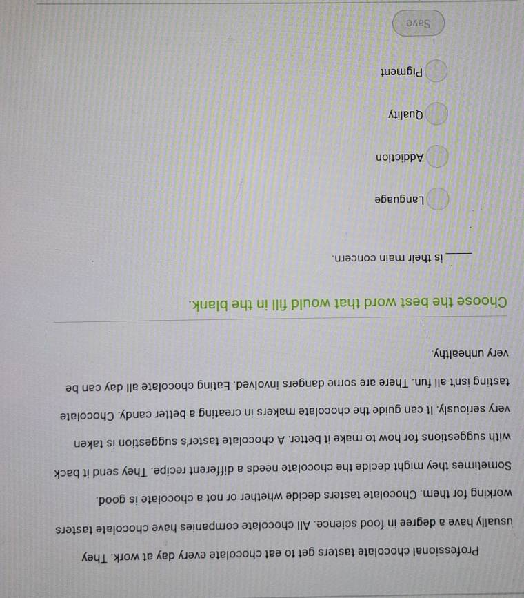 Professional chocolate tasters get to eat chocolate every day at work. They
usually have a degree in food science. All chocolate companies have chocolate tasters
working for them. Chocolate tasters decide whether or not a chocolate is good.
Sometimes they might decide the chocolate needs a different recipe. They send it back
with suggestions for how to make it better. A chocolate taster's suggestion is taken
very seriously. It can guide the chocolate makers in creating a better candy. Chocolate
tasting isn't all fun. There are some dangers involved. Eating chocolate all day can be
very unhealthy.
Choose the best word that would fill in the blank.
_is their main concern.
Language
Addiction
Quality
Pigment
Save