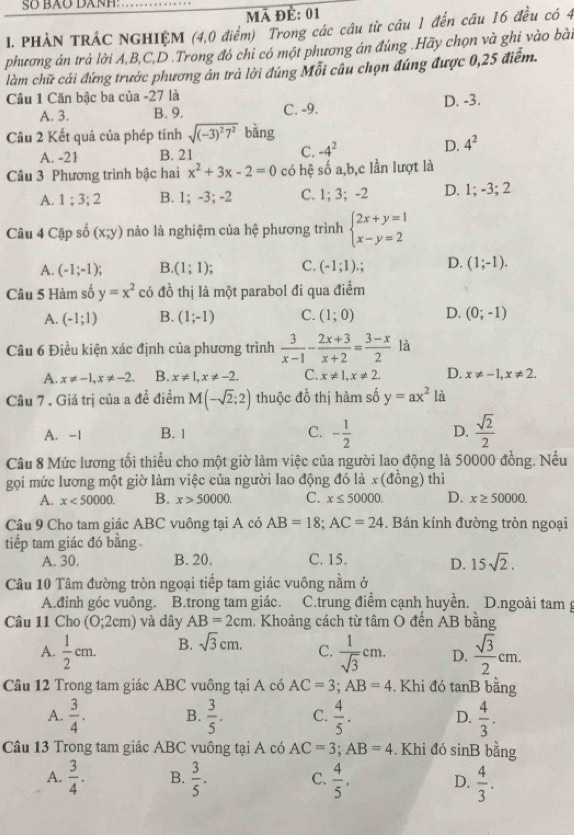 Số BÃO Dânh:
mã để: 01
I. PHẢN TRÁC NGHIỆM (4,0 điểm) Trong các câu từ câu 1 đến câu 16 đều có 4
phương án trả lời A,B,C,D .Trong đó chỉ có một phương án đúng .Hãy chọn và ghi vào bài
làm chữ cái đứng trước phương án trả lời đúng Mỗi câu chọn đúng được 0,25 điểm.
Câu 1 Căn bậc ba của -27 là
A. 3. B. 9. C. -9. D. -3.
Câu 2 Kết quả của phép tính sqrt((-3)^2)7^2 bằng
A. -21 B. 21 C. -4^2 D. 4^2
Câu 3 Phương trình bậc hai x^2+3x-2=0 có hệ số a,b,c lần lượt là
A. 1;3;2 B. 1; -3; -2 C. 1; 3; -2 D. 1; -3; 2
Câu 4 Cặp số (x;y) nào là nghiệm của hệ phương trình beginarrayl 2x+y=1 x-y=2endarray.
A. (-1;-1); B. (1;1); C. (-1;1); D. (1;-1).
Câu 5 Hàm số y=x^2 có đồ thị là một parabol đi qua điểm
A. (-1;1) B. (1;-1) C. (1;0) D. (0;-1)
Câu 6 Điều kiện xác định của phương trình  3/x-1 - (2x+3)/x+2 = (3-x)/2  là
A. x!= -1,x!= -2. B. x!= 1,x!= -2. C. x!= 1,x!= 2. D. x!= -1,x!= 2.
Câu 7 . Giá trị của a đề điểm M(-sqrt(2);2) thuộc đồ thị hàm số y=ax^2 là
A. -1 B. 1 C. - 1/2  D.  sqrt(2)/2 
Câu 8 Mức lương tối thiểu cho một giờ làm việc của người lao động là 50000 đồng. Nếu
gọi mức lương một giờ làm việc của người lao động đó là x(đồng) thì
A. x<50000</tex> B. x>50000. C. x≤ 50000. D. x≥ 50000.
Câu 9 Cho tam giác ABC vuông tại A có AB=18;AC=24. Bán kính đường tròn ngoại
tiếp tam giác đó bằng
A. 30. B. 20. C. 15. D. 15sqrt(2).
Câu 10 Tâm đường tròn ngoại tiếp tam giác vuông nằm ở
A.đinh góc vuông. B.trong tam giác. C.trung điểm cạnh huyền. D.ngoài tam g
Câu 11 Cho (0;2cm) và dây AB=2cm. Khoảng cách từ tâm O đến AB bằng
A.  1/2 cm. B. sqrt(3)cm. C.  1/sqrt(3) cm. D.  sqrt(3)/2 cm.
Câu 12 Trong tam giác ABC vuông tại A có AC=3;AB=4. Khi đó tanB bằng
A.  3/4 . B.  3/5 . C.  4/5 . D.  4/3 .
Câu 13 Trong tam giác ABC vuông tại A có AC=3;AB=4. Khi đó sin B bằng
A.  3/4 . B.  3/5 . C.  4/5 . D.  4/3 .