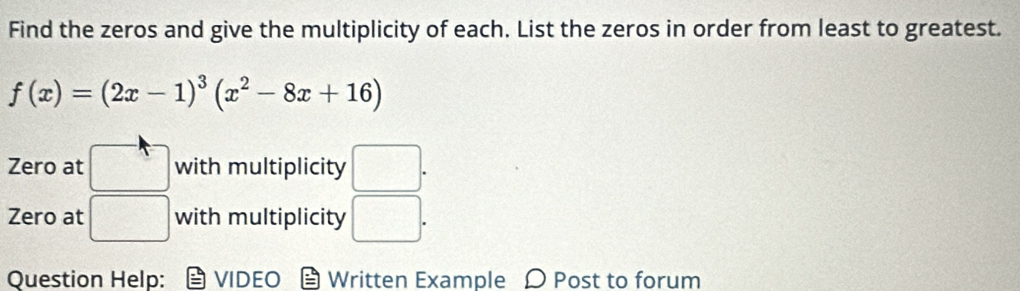 Find the zeros and give the multiplicity of each. List the zeros in order from least to greatest.
f(x)=(2x-1)^3(x^2-8x+16)
Zero at □ with multiplicity □. 
Zero at □ with multiplicity □. 
Question Help: VIDEO Written Example Ω Post to forum