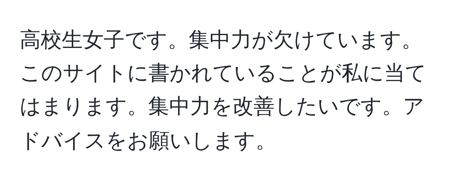 高校生女子です。集中力が欠けています。このサイトに書かれていることが私に当てはまります。集中力を改善したいです。アドバイスをお願いします。