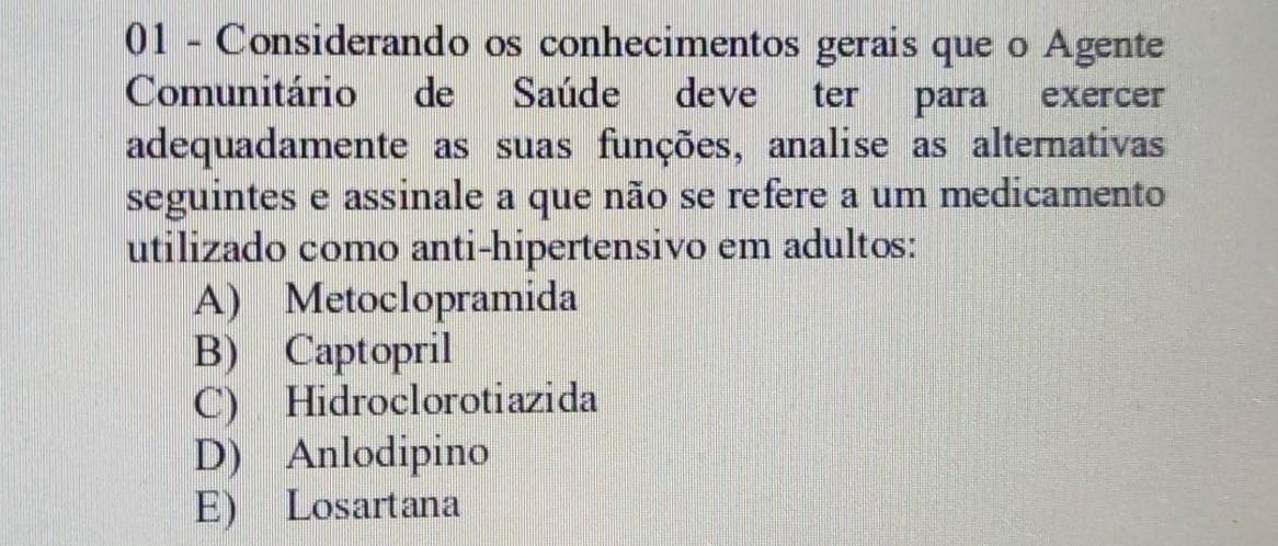 Considerando os conhecimentos gerais que o Agente
Comunitário de Saúde deve ter para exercer
adequadamente as suas funções, analise as alternativas
seguintes e assinale a que não se refere a um medicamento
utilizado como anti-hipertensivo em adultos:
A) Metoclopramida
B) Captopril
C) Hidroclorotiazida
D) Anlodipino
E) Losartana