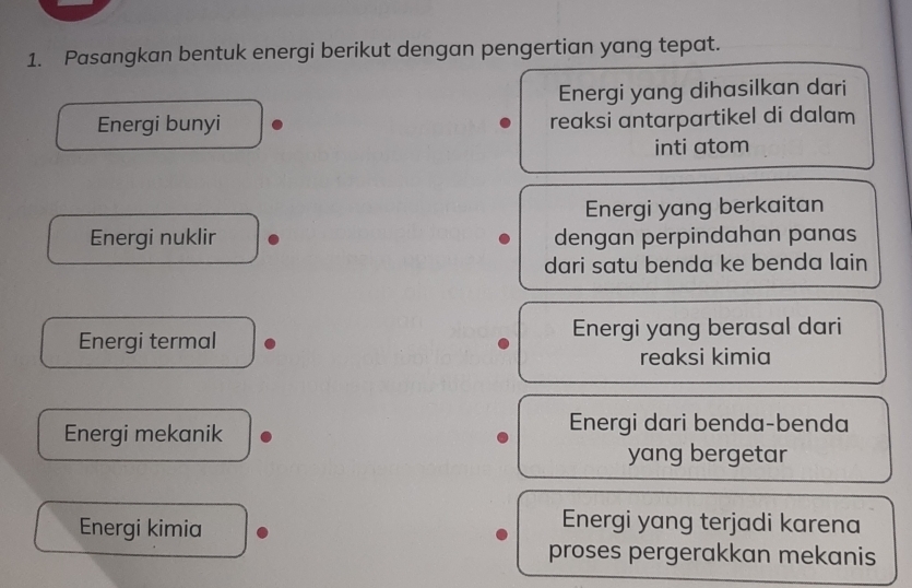 Pasangkan bentuk energi berikut dengan pengertian yang tepat.
Energi yang dihasilkan dari
Energi bunyi reaksi antarpartikel di dalam
inti atom
Energi yang berkaitan
Energi nuklir dengan perpindahan panas
dari satu benda ke benda lain
Energi termal Energi yang berasal dari
reaksi kimia
Energi mekanik
Energi dari benda-benda
yang bergetar
Energi kimia
Energi yang terjadi karena
proses pergerakkan mekanis