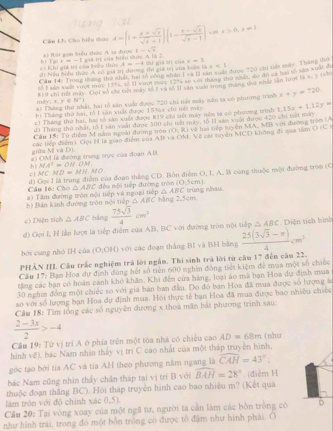 Cầu 13: Cho biểu thức A=(1+ (x+sqrt(x))/sqrt(x)+1 ).(1- (x-sqrt(x))/sqrt(x)-1 ) với x>0,x=1
) Rút gọn biểu thức A ta được 1-sqrt(x).
b) Tại x=-1 giá r_1 i của biểu thức A là 2.
c) Khi giá trị của biểu thức A=-4 thì giả trị của x=5.
đ) Nều biểu thức A có giá trị dương thì giá trị của biển là x<1</tex>
Câu 14: Trong tháng thứ nhất, hai tổ công nhân I và II sản xuất được 720 chi tiết máy. Tháng thứ
rổ I sản xuất vượt mức 15%, tổ II vượt mức 12% so với tháng thứ nhất, do đó cá hai tổ sản xuất đu
819 chi tiết máy. Gọi số chi tiết máy tổ I và tổ II sản xuất trong tháng thứ nhất lần lượt là x, y (chỉ
a) Tháng thứ nhất, hai tổ sản xuất được 720 chỉ tiết mày nên ta có phương trình x+y=720.
n  iv:x,y∈ N^*)
b) Tháng thử hai, tổ I sản xuất được 15%x chỉ tiết máy.
c) Tháng thứ hai, hai tổ sản xuất được 819 chỉ tiết máy nên ta có phương trình
d) Tháng thứ nhất, tổ I sản xuất được 300 chi tiết máy, tổ II sản xuất được 420 chi tiết may 1,15x+1,12y=
Câu 15: Từ điểm M nằm ngoài đường tròn (O;R) vẽ hai tiếp tuyến MA, MB với đường tròn (A
các tiếp điểm). Gọi H là giao điểm của AB và OM. Vẽ cát tuyển MCD không đi qua tâm O (C r
giữa M và D).
a) OM là đường trung trực của đoạn AB.
b ) MA^2=OH.OM.
c) A I C.MD=MH MO.
d) Gọi I là trung điểm của đoạn thẳng CD. Bốn điểm O, I. A, B cùng thuộc một đường tròn (C
Câu 16: Cho △ ABC đều nội tiếp đường tròn (C :5cm ).
a) Tâm đường tròn nội tiếp và ngoại tiếp △ ABC trùng nhau.
b) Bán kính đường tròn nội tiếp △ ABC bằng 2,5cm,
c) Diện tích △ ABC bằng  75sqrt(3)/4 cm^2
d) Gọi I, H lần lượt là tiếp điểm của AB, BC với đường tròn nội tiếp △ ABC. Diện tích hình
bởi cung nhỏ IH của (O:OH) với các đoạn thằng BI và BH bằng  (25(3sqrt(3)-π ))/4 cm^2
PHẢN III. Câu trắc nghiệm trả lời ngắn. Thí sinh trã lời từ câu 17 đến câu 22.
Câu 17: Bạn Hoa dự định dùng hết số tiền 600 nghìn đồng tiết kiệm để mua một số chiếc
tặng các bạn có hoàn cảnh khó khăn. Khi đến cửa hàng, loại áo mà bạn Hoa dự định mua
30 nghìn đồng một chiếc so với giá bán ban đầu. Do đó bạn Hoa đã mua được số hượng ác
so với số lượng bạn Hoa dự định mua. Hói thực tế bạn Hoa đã mua được bao nhiêu chiếc
Câu 18: Tìm tổng các số nguyên đương x thoả mãn bất phương trình sau:
 (2-3x)/2 >-4
Câu 19: Từ vị trí A ở phía trên một tòa nhà có chiều cao AD=68m (nhu
hình vẽ), bác Nam nhìn thấy vị trí C cao nhất của một tháp truyền hình,
góc tạo bởi tia AC và tia AH theo phương nằm ngang là widehat CAH=43°;
bác Nam cũng nhìn thấy chân tháp tại vị trí B với widehat BAH=28°. (điểm H
thuộc đoạn thắng BC). Hội tháp truyền hình cao bao nhiều m? (Kết quả
làm tròn với độ chính xác 0,5).
Câu 20: Tại vòng xoay của một ngã tư, người ta cần làm các bồn trồng có D
như hình trải, trong đó một bồn trồng có được tổ đậm như hình phải. (