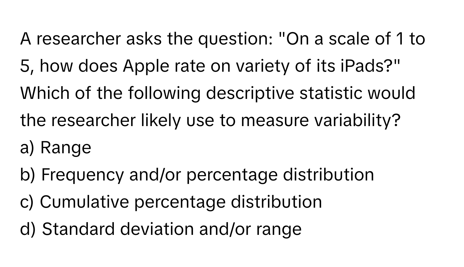 A researcher asks the question: "On a scale of 1 to 5, how does Apple rate on variety of its iPads?" Which of the following descriptive statistic would the researcher likely use to measure variability?

a) Range 
b) Frequency and/or percentage distribution 
c) Cumulative percentage distribution
d) Standard deviation and/or range