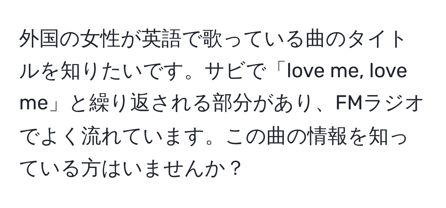 外国の女性が英語で歌っている曲のタイトルを知りたいです。サビで「love me, love me」と繰り返される部分があり、FMラジオでよく流れています。この曲の情報を知っている方はいませんか？