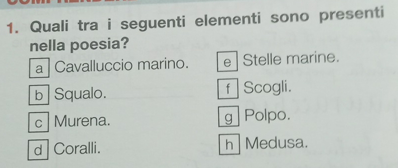 Quali tra i seguenti elementi sono presenti
nella poesia?
a | Cavalluccio marino. e Stelle marine.
b Squalo. f Scogli.
c Murena. g Polpo.
d Coralli. h Medusa.