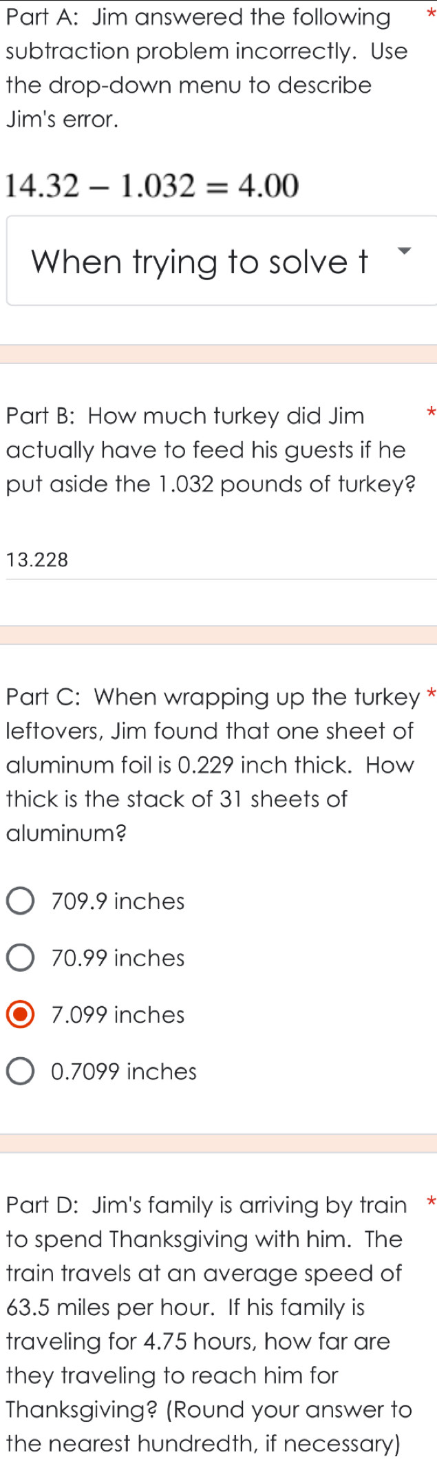 Jim answered the following
subtraction problem incorrectly. Use
the drop-down menu to describe
Jim's error.
14.32-1.032=4.00
When trying to solve t 
Part B: How much turkey did Jim
actually have to feed his guests if he
put aside the 1.032 pounds of turkey?
13.228
Part C: When wrapping up the turkey *
leftovers, Jim found that one sheet of
aluminum foil is 0.229 inch thick. How
thick is the stack of 31 sheets of
aluminum?
709.9 inches
70.99 inches
7.099 inches
0.7099 inches
Part D: Jim's family is arriving by train *
to spend Thanksgiving with him. The
train travels at an average speed of
63.5 miles per hour. If his family is
traveling for 4.75 hours, how far are
they traveling to reach him for
Thanksgiving? (Round your answer to
the nearest hundredth, if necessary)