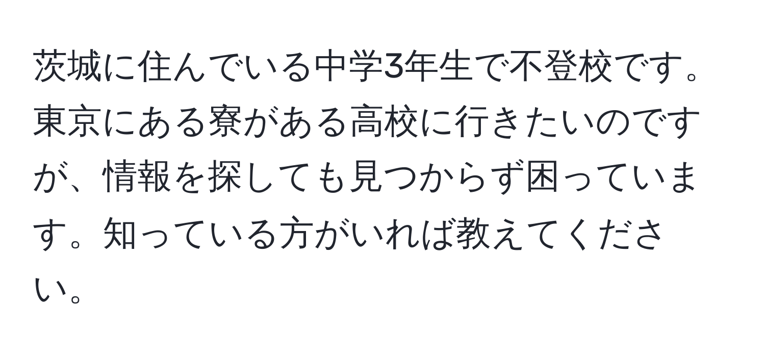 茨城に住んでいる中学3年生で不登校です。東京にある寮がある高校に行きたいのですが、情報を探しても見つからず困っています。知っている方がいれば教えてください。