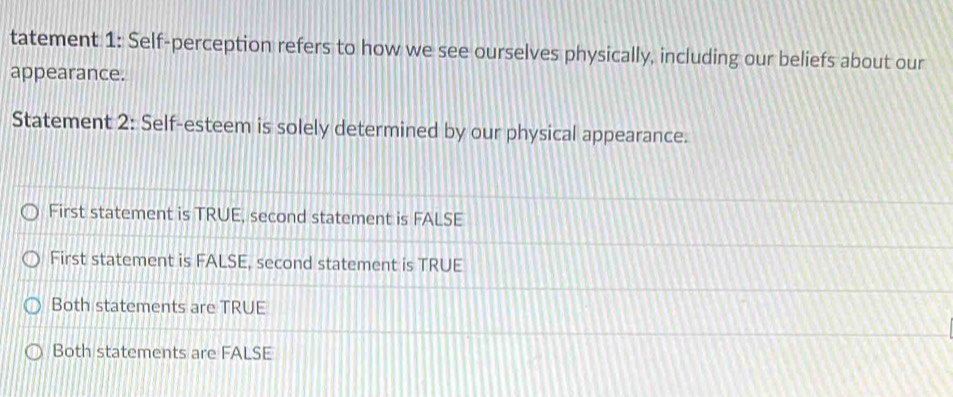 tatement 1: Self-perception refers to how we see ourselves physically, including our beliefs about our
appearance.
Statement 2: Self-esteem is solely determined by our physical appearance.
First statement is TRUE, second statement is FALSE
First statement is FALSE, second statement is TRUE
Both statements are TRUE
Both statements are FALSE