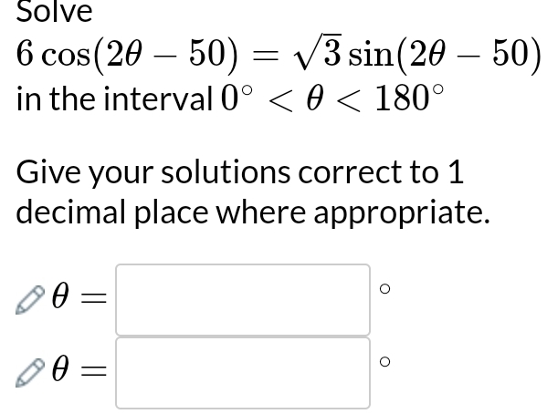 Solve
6cos (2θ -50)=sqrt(3)sin (2θ -50)
in the interval 0° <180°
Give your solutions correct to 1
decimal place where appropriate.
θ =□
θ =□