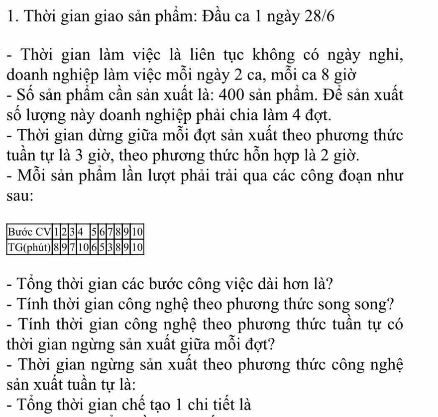 Thời gian giao sản phẩm: Đầu ca 1 ngày 28/6 
- Thời gian làm việc là liên tục không có ngày nghi, 
doanh nghiệp làm việc mỗi ngày 2 ca, mỗi ca 8 giờ 
- Số sản phầm cần sản xuất là: 400 sản phẩm. Để sản xuất 
số lượng này doanh nghiệp phải chia làm 4 đợt. 
- Thời gian dừng giữa mỗi đợt sản xuất theo phương thức 
tuần tự là 3 giờ, theo phương thức hỗn hợp là 2 giờ. 
- Mỗi sản phẩm lần lượt phải trải qua các công đoạn như 
sau: 
- Tổng thời gian các bước công việc dài hơn là? 
- Tính thời gian công nghệ theo phương thức song song? 
- Tính thời gian công nghệ theo phương thức tuần tự có 
thời gian ngừng sản xuất giữa mỗi đợt? 
- Thời gian ngừng sản xuất theo phương thức công nghệ 
sản xuất tuần tự là: 
- Tổng thời gian chế tạo 1 chi tiết là