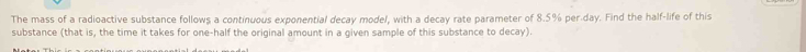 The mass of a radioactive substance follows a continuous exponential decay model, with a decay rate parameter of 8.5% per.day. Find the half-life of this 
substance (that is, the time it takes for one-half the original amount in a given sample of this substance to decay).