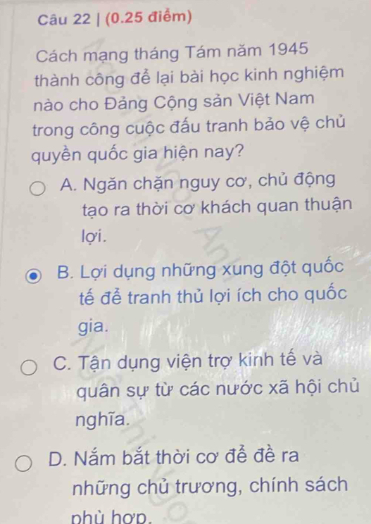 Cách mạng tháng Tám năm 1945
thành công để lại bài học kinh nghiệm
nào cho Đảng Cộng sản Việt Nam
trong công cuộc đấu tranh bảo vệ chủ
quyền quốc gia hiện nay?
A. Ngăn chặn nguy cơ, chủ động
tạo ra thời cơ khách quan thuận
lợi.
B. Lợi dụng những xung đột quốc
tế đễ tranh thủ lợi ích cho quốc
gia.
C. Tận dụng viện trợ kinh tế và
quân sự từ các nước xã hội chủ
nghĩa.
D. Nắm bắt thời cơ để đề ra
những chủ trương, chính sách
nhù hơp.