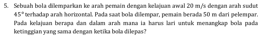 Sebuah bola dilemparkan ke arah pemain dengan kelajuan awal 20 m/s dengan arah sudut
45° terhadap arah horizontal. Pada saat bola dilempar, pemain berada 50 m dari pelempar. 
Pada kelajuan berapa dan dalam arah mana ia harus lari untuk menangkap bola pada 
ketinggian yang sama dengan ketika bola dilepas?