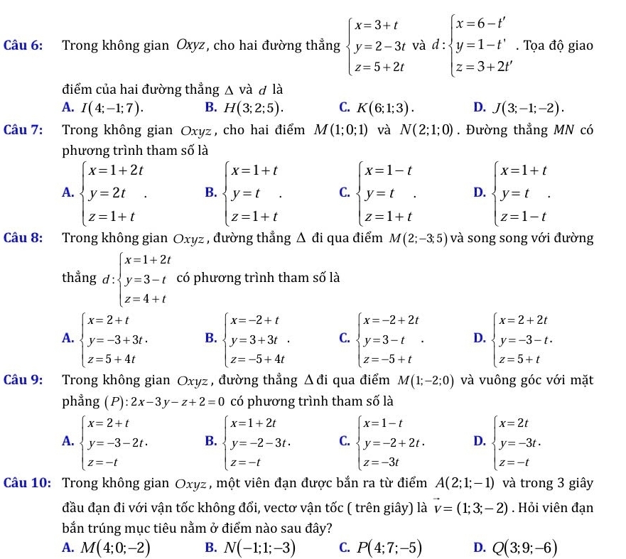 Trong không gian Oxyz, cho hai đường thẳng beginarrayl x=3+t y=2-3t z=5+2tendarray. và d:beginarrayl x=6-t' y=1-t' z=3+2t'endarray.. Tọa độ giao
điểm của hai đường thẳng △ vdot a d là
A. I(4;-1;7). B. H(3;2;5). C. K(6;1;3). D. J(3;-1;-2).
Câu 7: Trong không gian Oxyz, cho hai điểm M(1;0;1) và N(2;1;0). Đường thẳng MN có
phương trình tham số là
A. beginarrayl x=1+2t y=2t z=1+tendarray. . B. beginarrayl x=1+t y=t z=1+tendarray. C. beginarrayl x=1-t y=t z=1+tendarray. D. beginarrayl x=1+t y=t. z=1-tendarray.
Câu 8: Trong không gian Oxyz , đường thắng △ đi qua điểm M(2;-3;5) và song song với đường
thẳng d: beginarrayl x=1+2t y=3-t z=4+tendarray. có phương trình tham số là
A. beginarrayl x=2+t y=-3+3t. z=5+4tendarray. B. beginarrayl x=-2+t y=3+3t. z=-5+4tendarray. C. beginarrayl x=-2+2t y=3-t z=-5+tendarray. . D. beginarrayl x=2+2t y=-3-t. z=5+tendarray.
Câu 9: Trong không gian Oxyz , đường thắng △ di qua điểm M(1;-2;0) và vuông góc với mặt
phẳng (P): 2x-3y-z+2=0 có phương trình tham số là
A. beginarrayl x=2+t y=-3-2t. z=-tendarray. B. beginarrayl x=1+2t y=-2-3t. z=-tendarray. C. beginarrayl x=1-t y=-2+2t. z=-3tendarray. D. beginarrayl x=2t y=-3t. z=-tendarray.
Câu 10: Trong không gian Oxyz , một viên đạn được bắn ra từ điểm A(2;1;-1) và trong 3 giây
đầu đạn đi với vận tốc không đổi, vectơ vận tốc ( trên giây) là vector v=(1;3;-2). Hỏi viên đạn
bắn trúng mục tiêu nằm ở điểm nào sau đây?
A. M(4;0;-2) B. N(-1;1;-3) C. P(4;7;-5) D. Q(3;9;-6)