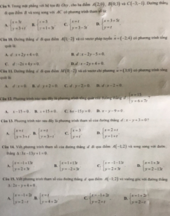 Câu 9, Trong mặt phẳng với hệ tọa độ Ory , cho ha điểm A(2,0),B(0,3) u C(-3,-1). Dường thắng
đi qua điễm 8 và song song với AC có phương trình tham số lừ:
A. beginarrayl x=5t y=3+tendarray. B. beginarrayl x=5 y=1+3iendarray. C. beginarrayl x=t y=3-5tendarray. D. beginarrayl x=3+5t y=tendarray.
Cầu 10, Đường thắng s/ đi qua điểm A(1,-2) vi có vecto pháp tuyển vector n=(-2,4) có phương trình tống
quán là
A. d:x+2y+4=0 B. d:x-2y-5=0
C. d:-2x+4y=0. D. d:x-2y+4=0
Cầu 11. Đường thắng ơử đi qua điểm M(0,-2) và có vectơ chì phương overline u=(3,0) có phương trình sống
quốt lá:
A. d:x=0 B. d:y+2=0 C. d:y-2=0 D. d:x-2=0
Cần 12, Phương trình nào sau đây là phương trình tổng quốa của đường thắng d:beginarrayl x=15 y=6+7tendarray. ,
A. x-15=0. B. x+15=0. C. 6x-15y=0. D. x-y-9=0.
Cậa 13. Phương trình nào sau đây là phương trình tham số của đường thắng d:x-y+3=0 9
A. beginarrayl x=t y=3+tendarray. B. beginarrayl x=z y=3-iendarray. C. beginarrayl x=3 y=tendarray. D. beginarrayl x=2+t y=1+tendarray.
Cầu 14, Việt phương trình tham số của đường thắng đ đi qua điểm A(-1,2) vi song song với đườm .
tháng A:3x-13y+1=0
A. beginarrayl x=-1+13i y=2+3iendarray. B. beginarrayl x=1+13t y=-2+3tendarray. C. beginarrayl x=-1-13r y=2+3rendarray. D. beginarrayl x=1+3t y=2-13tendarray.
Cầu 15, Viết phương trình tham số của đường thắng d qua điểm A(-1,2) wi xuống gác với đường thắng
2x-y+4=0
A. beginarrayl x=-1+2i y=2-iendarray.. B. beginarrayl x=t y=4+2tendarray. C beginarrayl x=-1+2t y=2+tendarray. . D. beginarrayl x=1+2i y=2-iendarray.