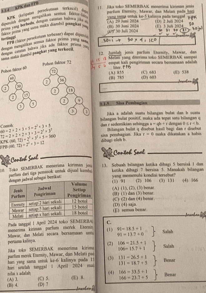 Jika toko SEMERBAK menerima kiriman jenis
1.1.4 KPK dan FPB
KPK (kelipatan persekutuan terkecil) dap parfum Eternity, Mawar, dan Melati pada har
diperoleh dengan mengalikan semua faktor-fal
yang sama untuk ke-5 kalinya pada tanggal
prima yang berbeda, dengan catatan bahwa jika
(A) 29 Juni 2024 (D) 2 Juli 2024
faktor prima yang sama maka diambil pangkat ya (B) 30 Juni 2024 (E) 3 Juli 2024
(P) 30 Juli 2024 30 31 10 31
tertinggi
FPB (faktor persekutuan terbesar) dapat diperl
dengan mengalikan semua faktor prima yang sam
dengan cataian bahwa jika ada faktor prima ya 
12. Jumlah jenis parfum Eternity, Mawar, dan
sama maka diambil pangkat yang terkecil.
Melati yang diterima toko SEMERBAK sampai
:
empat kali pengiriman secara bersamaan adalah
Pohon faktor 60
. liter. F PG
(C) 683 (E) 538
(A) 855
(B) 785 (D) 603
,   
1.1.5 a Sisa Pembagian
Jika a adalah suatu bilangan bulat dan b suatu
bilangan bulat positif, maka ada tepat satu bilangan q
60=2* 2* 3* 5=2^2* 3* 5 Contoh:
dan r sedemikian sehingga a=qb+r dengan 0≤ r
72=2* 2* 2* 3* 3=2^3* 3^2
Bilangan bulat q disebut hasil bagi dan r disebut
KPK(60,72)=2^3* 3^2* 5=360 sisa pembagian. Jika r=0 maka dikatakan a habis
FPB (60,72)=2^2* 3=12
dibagi oleh b.
Contob Soal
Contoh Soal
10. Toko SEMERBAK menerima kiriman jen 13. Sebuah bilangan ketika dibagi 5 bersisa 1 dan
parfum dari tiga pemasok untuk dijual kemb ketika dibagi 7 bersisa 5. Manakah bilangan
ai berikut:
yang memenuhi kondisi tersebut?
(1) 91 (2) 106 (3) 131 (4) 166
(A) (1), (2), (3) benar.
(B) (1) dan (3) benar.
(C) (2) dan (4) benar.
(D) (4) saja.
(E) semua benar.
Pada tanggal 1 April 2024 toko SEMERBA C.
menerima kiriman parfum merek Eterni
Mawar, dan Melati secara bersamaan untu (1) .beginarrayr 91=18.5+1 91=13.7+0endarray Salah
pertama kalinya.
Jika toko SEMERBAK menerima kirim (2) .beginarrayr 106=21.5+1 106=15.7+1endarray Salah
parfum merek Eternity, Mawar, dan Melati paå
hari yang sama untuk ke-6 kalinya pada 1 (3)
hari setelah tanggal 1 April 2024 mak .beginarrayr 131=26.5+1 131=18.7+5endarray Benar
nilai x adalah (4) .beginarrayr 166=33.5+1 166=23.7+5endarray Benar
(A) 3. (C) 5. (E) 8.
(B) 4. (D) 7