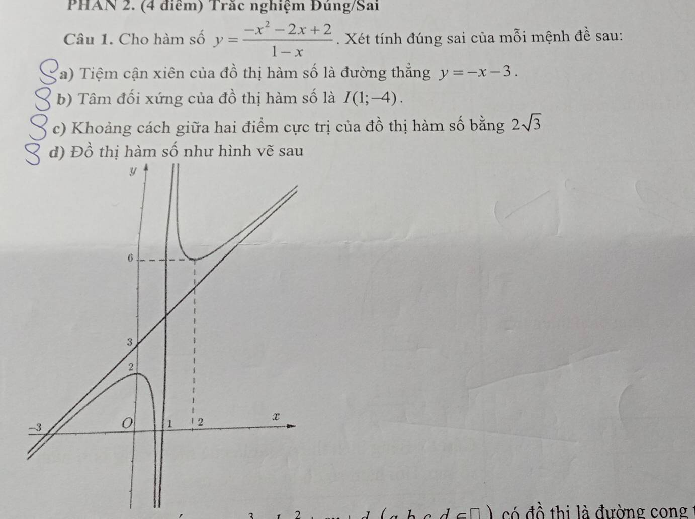 PHAN 2. (4 điểm) Trăc nghiệm Đúng/Sai 
Câu 1. Cho hàm số y= (-x^2-2x+2)/1-x . Xét tính đúng sai của mỗi mệnh đề sau: 
(a) Tiệm cận xiên của đồ thị hàm số là đường thắng y=-x-3. 
b) Tâm đối xứng của đồ thị hàm số là I(1;-4). 
c) Khoảng cách giữa hai điểm cực trị của đồ thị hàm số bằng 2sqrt(3)
d) Đồ thị hàm số như hình vẽ sau 
2 
có đồ thi là đường cong