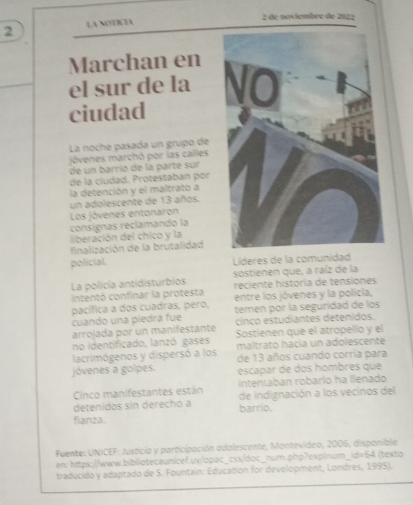 de noxiembre de 2022 
2 LA NOTÍCIA 
Marchan en 
el sur de la 
ciudad 
La noche pasada un grupo de 
jóvenes marchó por las calles 
de un barrío de la parte sur 
de la ciudad. Protestaban por 
la detención y el maltrato a 
un adolescente de 13 años. 
Los jóvenes entonaron 
consígnas reclamando la 
liberación del chico y la 
finalización de la brutalidad 
policial. Líderes de la comunidad 
La policía antidisturbios sostienen que, a raíz de la 
intentó confinar la protesta reciente historía de tensiones 
pacífica a dos cuadras, pero, entre los jóvenes y la policía, 
cuando una piedra fue temen por la seguridad de los 
cinco estudiantes detenidos. 
arrojada por un manifestante Sostienen que el atropello y el 
no identificado, lanzó gases maltrato hacía un adolescente 
lacrimógenos y dispersó a los de 13 años cuando corría para 
jóvenes a golpes. escapar de dos hombres que 
Cinco manifestantes están intentaban robarlo ha llenado 
de indignación a los vecinos del 
detenídos sin derecho a barrio. 
fianza. 
Fuente: UNICEF: Justicia y participación adolescente, Montevideo, 2006, disponible 
en: https://www.bibliotecaunicef.uy/opac_css/doc_num.php?explnum_i kd=64 texto 
traducido y adaptado de S. Fountain: Education for development, Londres, 1995).