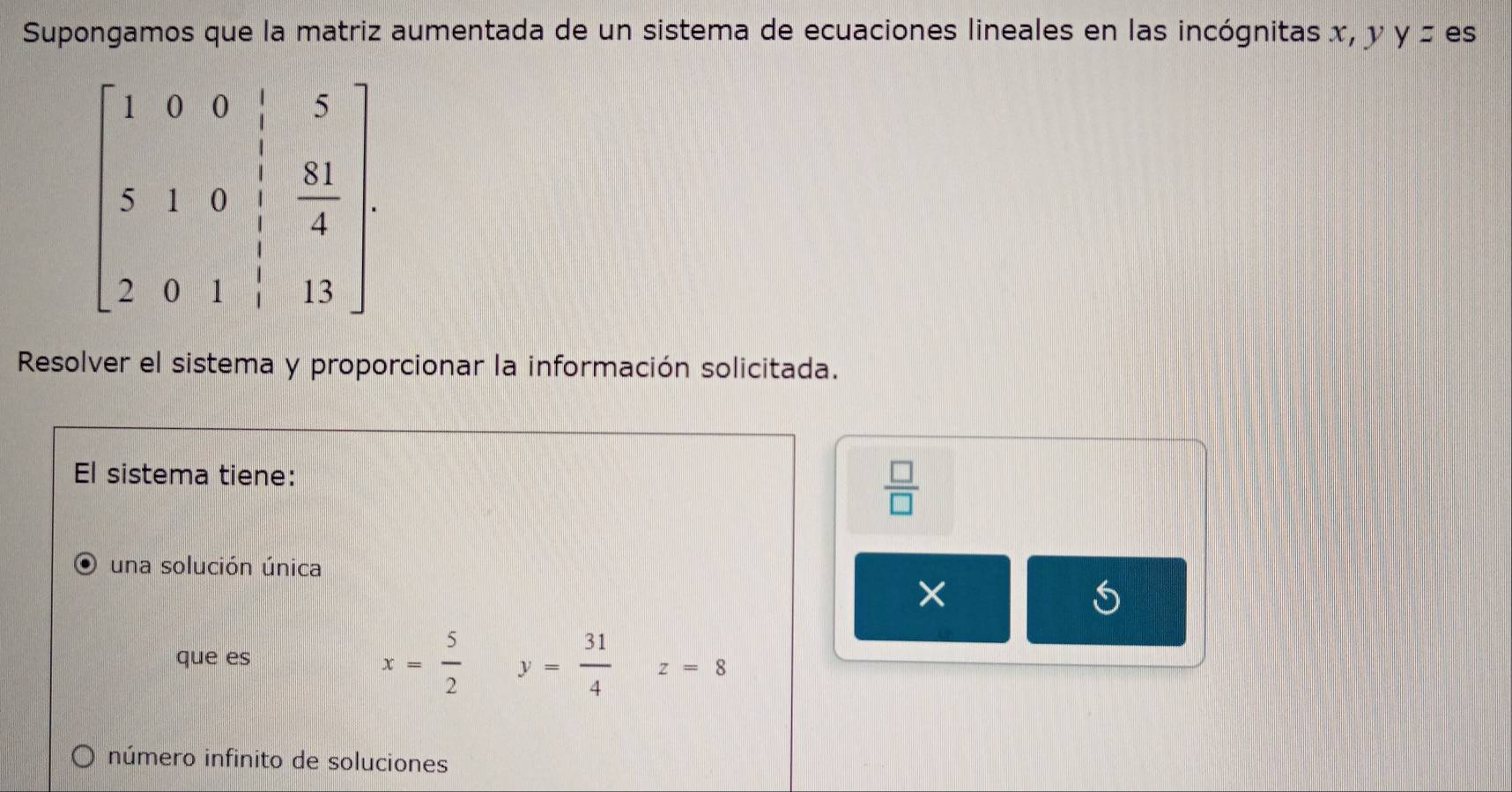 Supongamos que la matriz aumentada de un sistema de ecuaciones lineales en las incógnitas x, y y= es
Resolver el sistema y proporcionar la información solicitada.
El sistema tiene:
 □ /□  
una solución única
×
que es x= 5/2  y= 31/4  z=8
número infinito de soluciones