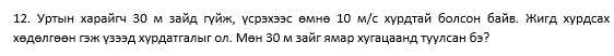 Уρτыен харайгч 30 м зайд гγйж, γсрэхээс θмнθ 10 м/с хурдтай болсон байв. жигд хγрдсах 
хеделгеен гэж узээд хурдатгалыг ол. Мен 30 м зайг ямар хугацаанд туулсан бэ?