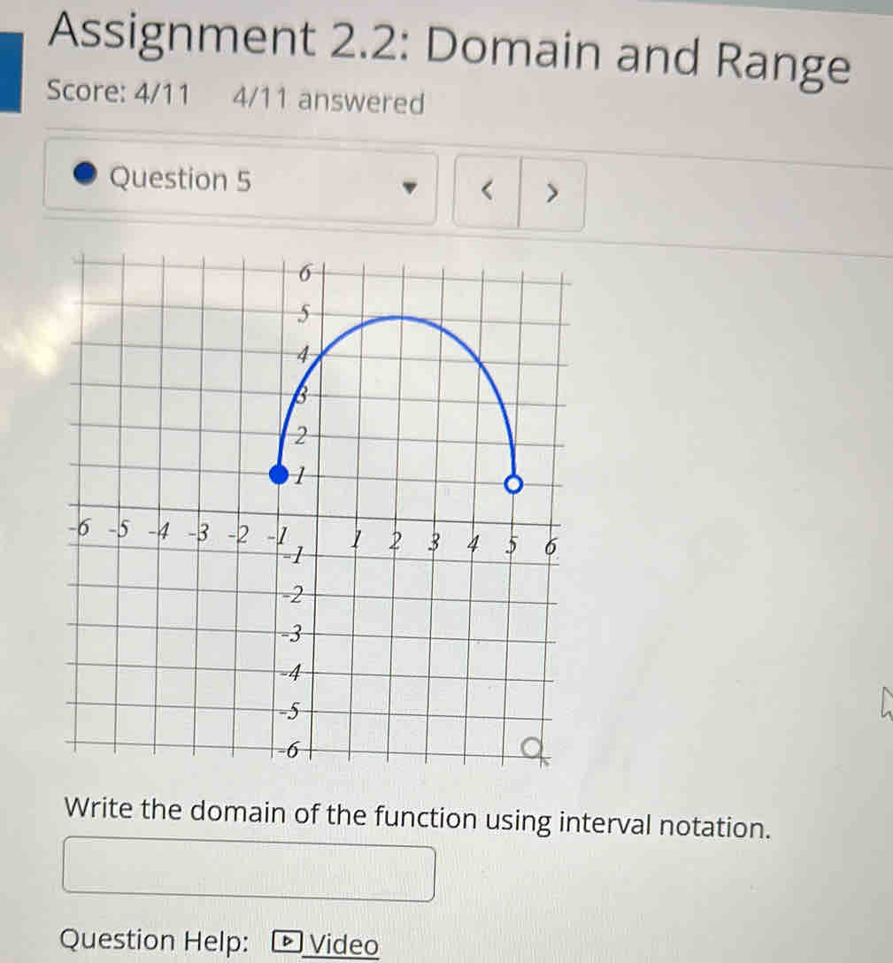 Assignment 2.2: Domain and Range 
Score: 4/11 4/11 answered 
Question 5 
< > 
Write the domain of the function using interval notation. 
Question Help: I Video