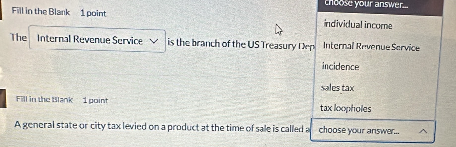 choose your answer... 
Fill in the Blank 1 point individual income 
The Internal Revenue Service is the branch of the US Treasury Dep Internal Revenue Service 
incidence 
sales tax 
Fill in the Blank 1 point tax loopholes 
A general state or city tax levied on a product at the time of sale is called a choose your answer... ^